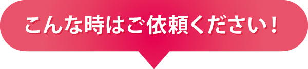 こんな時はご依頼ください! こんな時はご依頼ください!